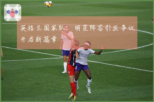 英格兰国家队：明星阵容引发争议开启新篇章